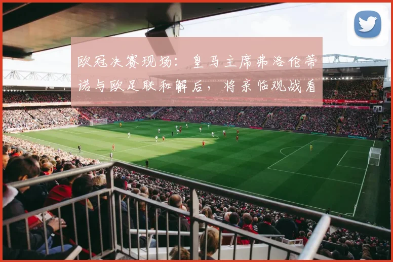 欧冠决赛现场:皇马主席弗洛伦蒂诺与欧足联和解后,将亲临观战看点解析