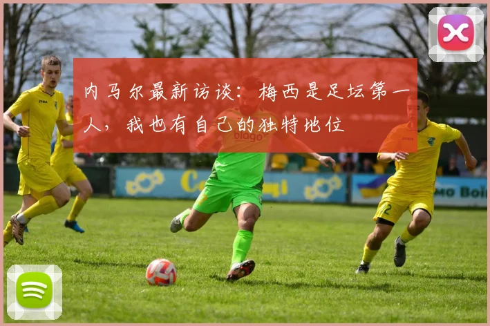 内马尔最新访谈：梅西是足坛第一人，我也有自己的独特地位