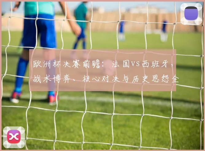 欧洲杯决赛前瞻：法国vs西班牙，战术博弈、核心对决与历史恩怨全解析