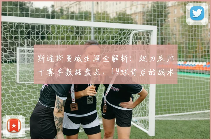 斯通斯曼城生涯全解析:效力瓜帅十赛季数据盘点,19球背后的战术角色