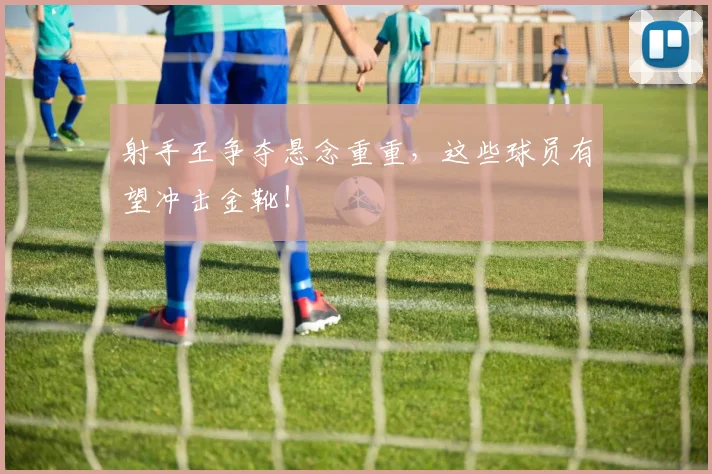 射手王争夺悬念重重,这些球员有望冲击金靴!