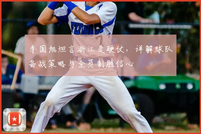 李国旭坦言浙江是硬仗,详解球队备战策略与全员制胜信心