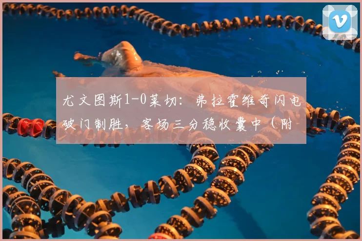 尤文图斯1-0莱切:弗拉霍维奇闪电破门制胜,客场三分稳收囊中(附最新积分榜)