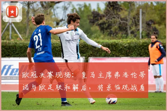 欧冠决赛现场：皇马主席弗洛伦蒂诺与欧足联和解后，将亲临观战看点解析